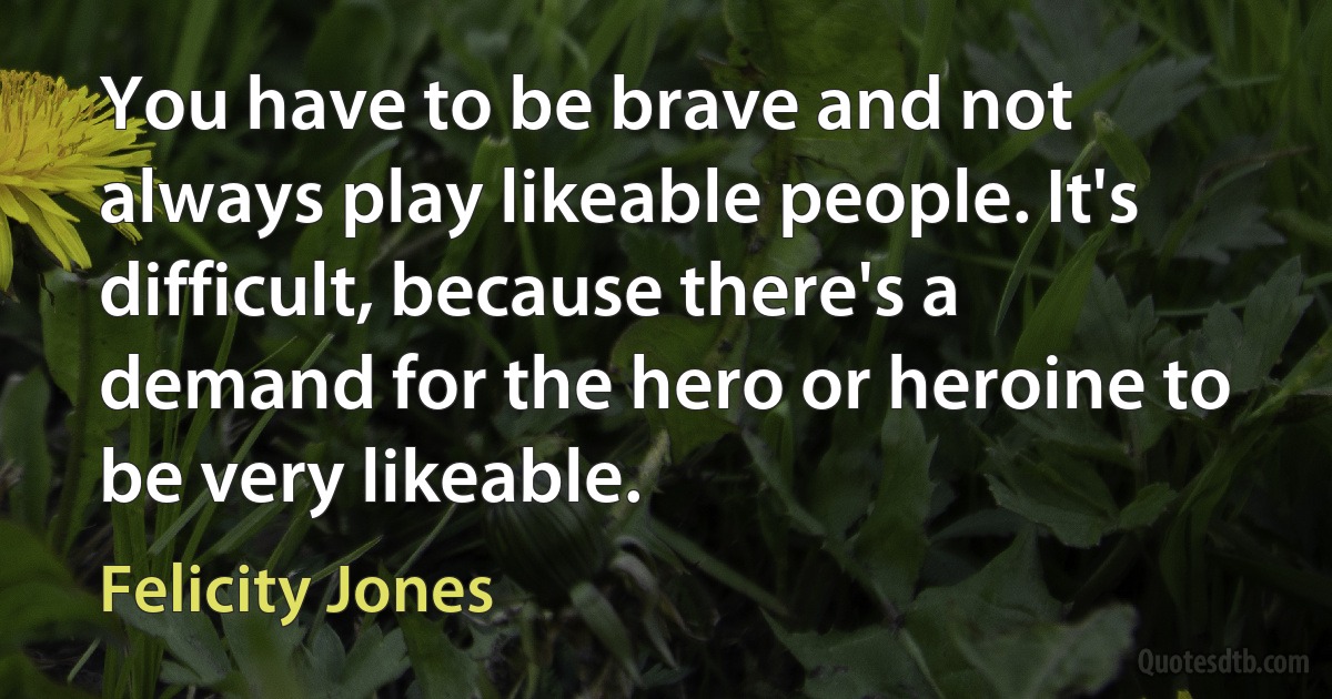 You have to be brave and not always play likeable people. It's difficult, because there's a demand for the hero or heroine to be very likeable. (Felicity Jones)