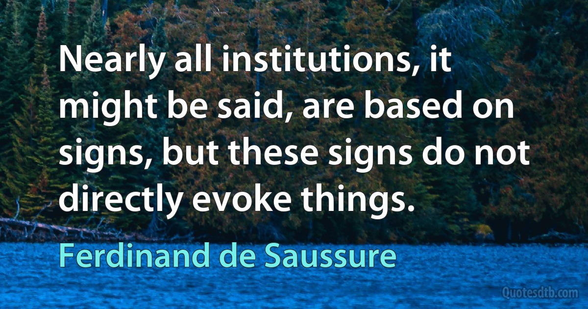 Nearly all institutions, it might be said, are based on signs, but these signs do not directly evoke things. (Ferdinand de Saussure)