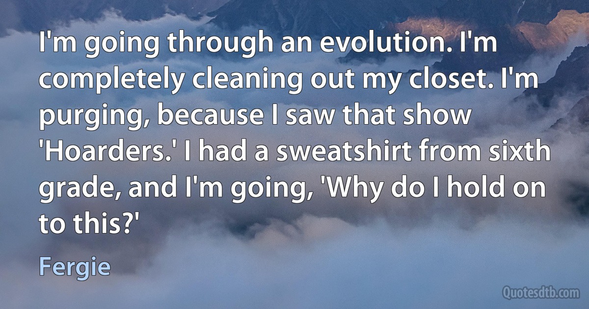 I'm going through an evolution. I'm completely cleaning out my closet. I'm purging, because I saw that show 'Hoarders.' I had a sweatshirt from sixth grade, and I'm going, 'Why do I hold on to this?' (Fergie)