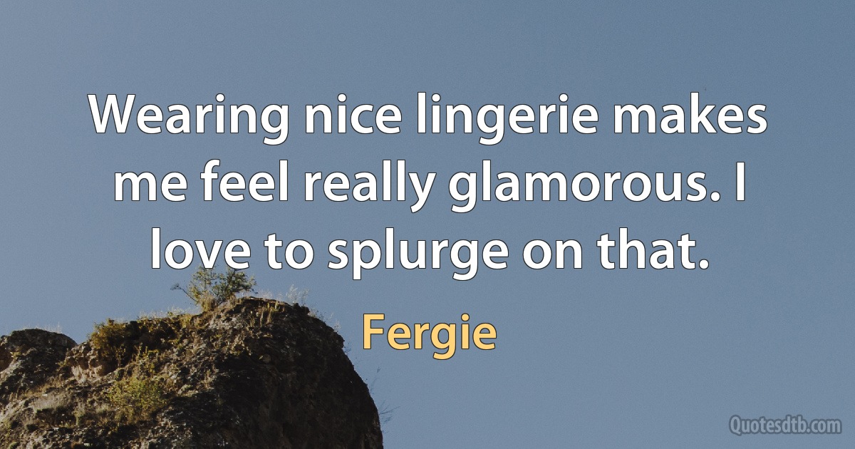 Wearing nice lingerie makes me feel really glamorous. I love to splurge on that. (Fergie)