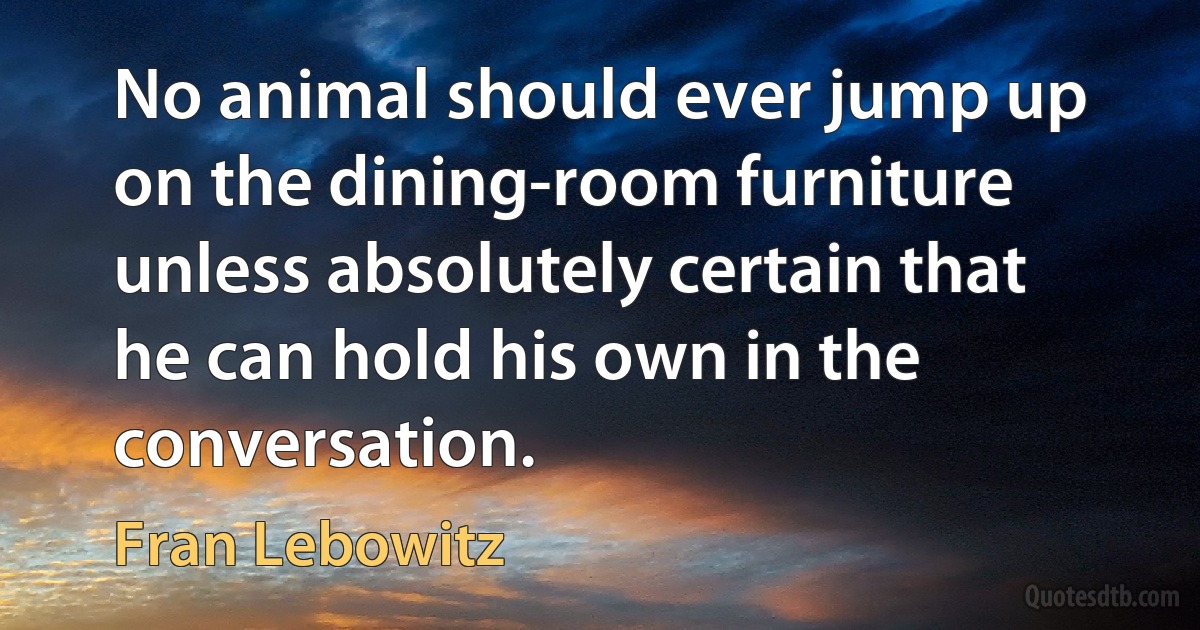 No animal should ever jump up on the dining-room furniture unless absolutely certain that he can hold his own in the conversation. (Fran Lebowitz)