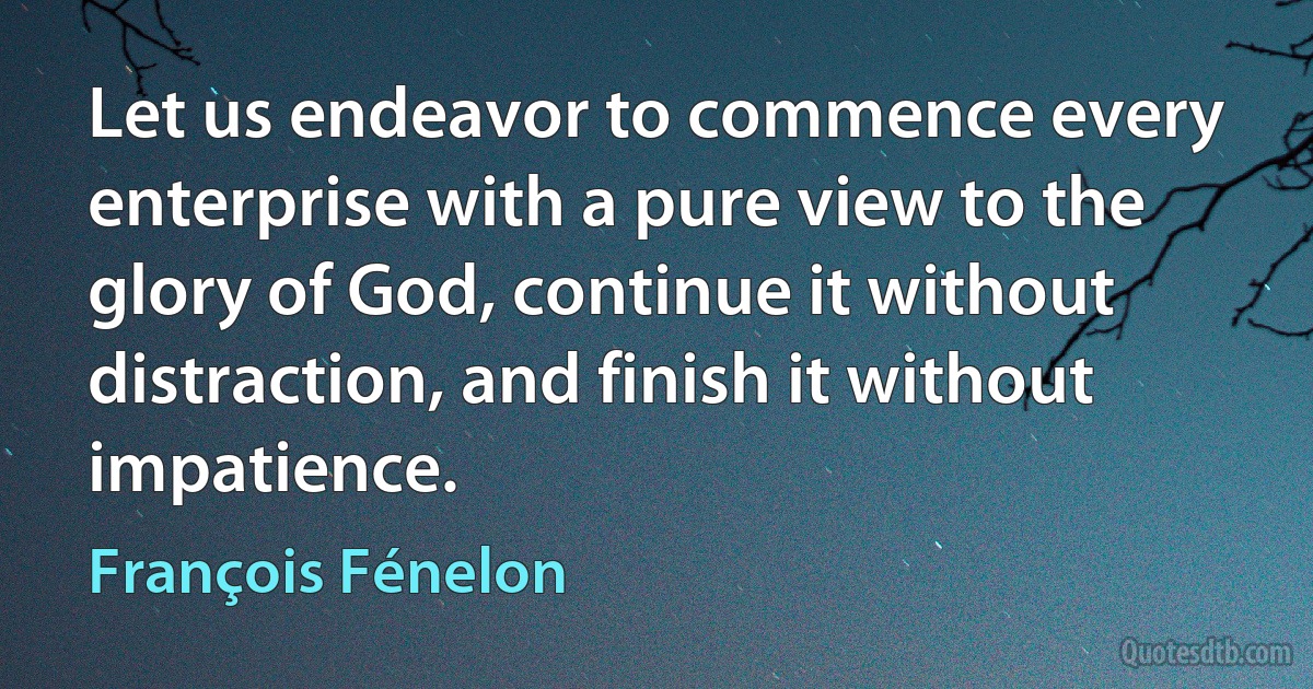 Let us endeavor to commence every enterprise with a pure view to the glory of God, continue it without distraction, and finish it without impatience. (François Fénelon)