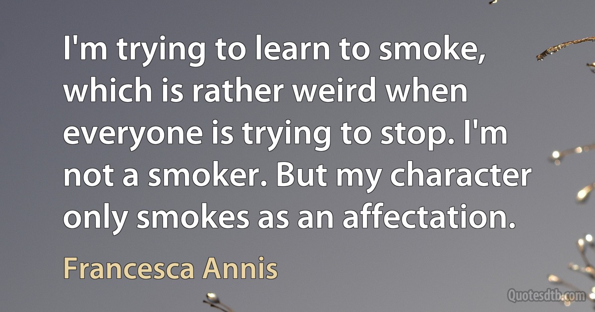 I'm trying to learn to smoke, which is rather weird when everyone is trying to stop. I'm not a smoker. But my character only smokes as an affectation. (Francesca Annis)