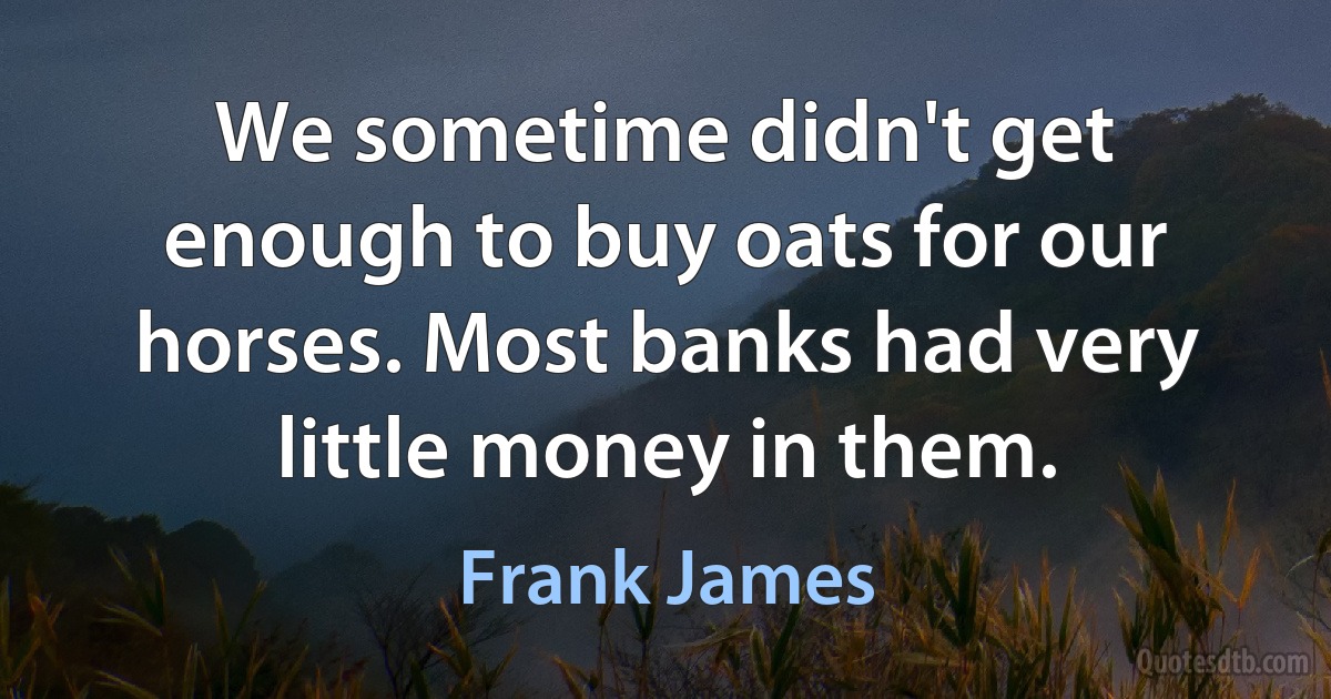 We sometime didn't get enough to buy oats for our horses. Most banks had very little money in them. (Frank James)