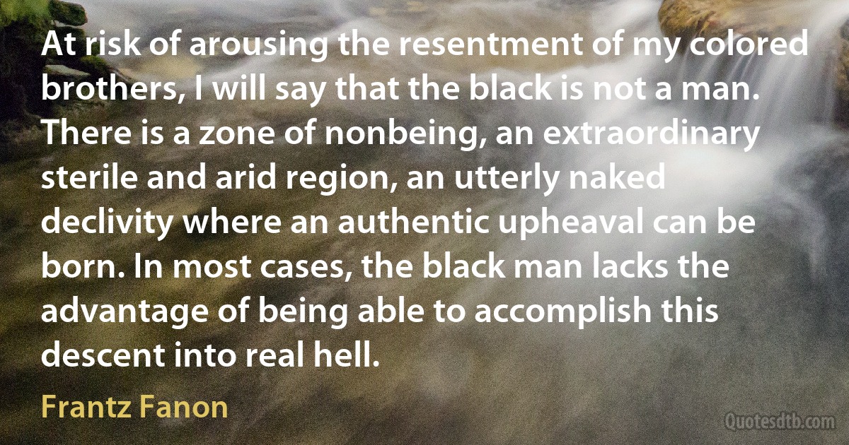 At risk of arousing the resentment of my colored brothers, I will say that the black is not a man. There is a zone of nonbeing, an extraordinary sterile and arid region, an utterly naked declivity where an authentic upheaval can be born. In most cases, the black man lacks the advantage of being able to accomplish this descent into real hell. (Frantz Fanon)