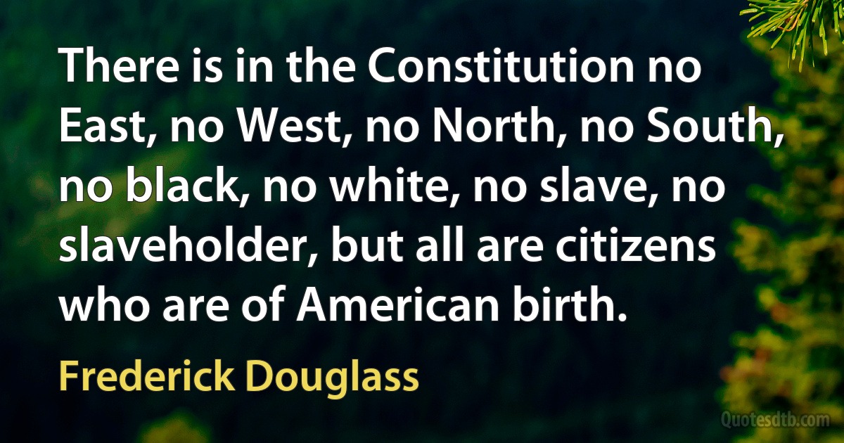 There is in the Constitution no East, no West, no North, no South, no black, no white, no slave, no slaveholder, but all are citizens who are of American birth. (Frederick Douglass)