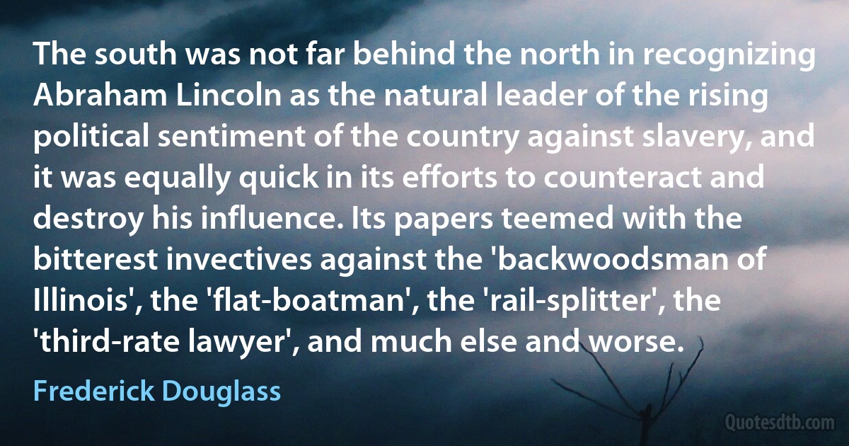 The south was not far behind the north in recognizing Abraham Lincoln as the natural leader of the rising political sentiment of the country against slavery, and it was equally quick in its efforts to counteract and destroy his influence. Its papers teemed with the bitterest invectives against the 'backwoodsman of Illinois', the 'flat-boatman', the 'rail-splitter', the 'third-rate lawyer', and much else and worse. (Frederick Douglass)