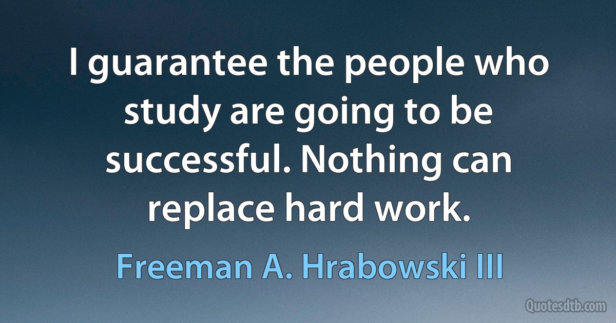 I guarantee the people who study are going to be successful. Nothing can replace hard work. (Freeman A. Hrabowski III)