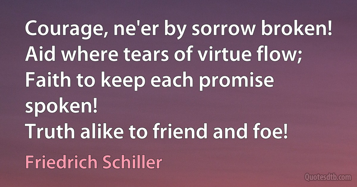 Courage, ne'er by sorrow broken!
Aid where tears of virtue flow;
Faith to keep each promise spoken!
Truth alike to friend and foe! (Friedrich Schiller)