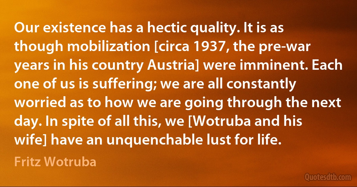 Our existence has a hectic quality. It is as though mobilization [circa 1937, the pre-war years in his country Austria] were imminent. Each one of us is suffering; we are all constantly worried as to how we are going through the next day. In spite of all this, we [Wotruba and his wife] have an unquenchable lust for life. (Fritz Wotruba)