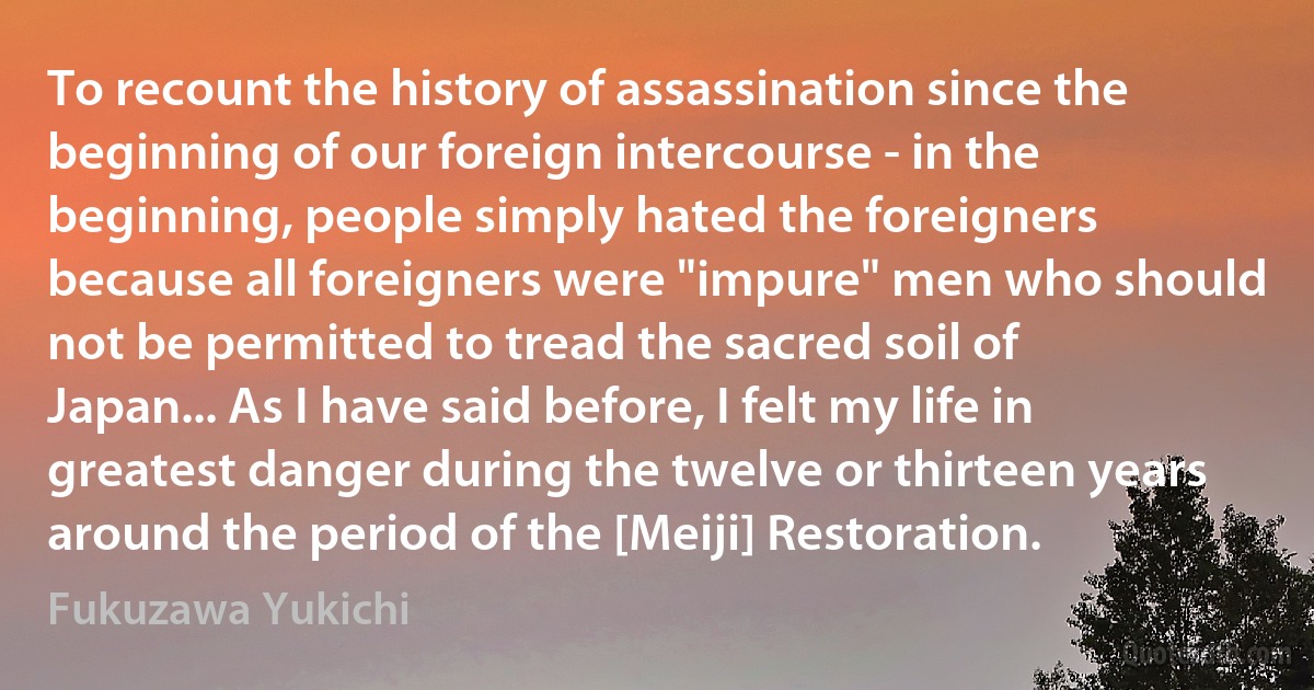 To recount the history of assassination since the beginning of our foreign intercourse - in the beginning, people simply hated the foreigners because all foreigners were "impure" men who should not be permitted to tread the sacred soil of Japan... As I have said before, I felt my life in greatest danger during the twelve or thirteen years around the period of the [Meiji] Restoration. (Fukuzawa Yukichi)