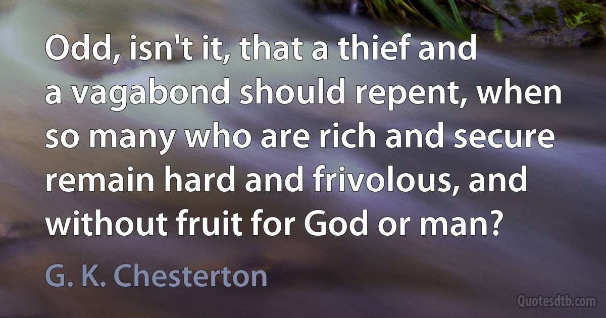 Odd, isn't it, that a thief and a vagabond should repent, when so many who are rich and secure remain hard and frivolous, and without fruit for God or man? (G. K. Chesterton)