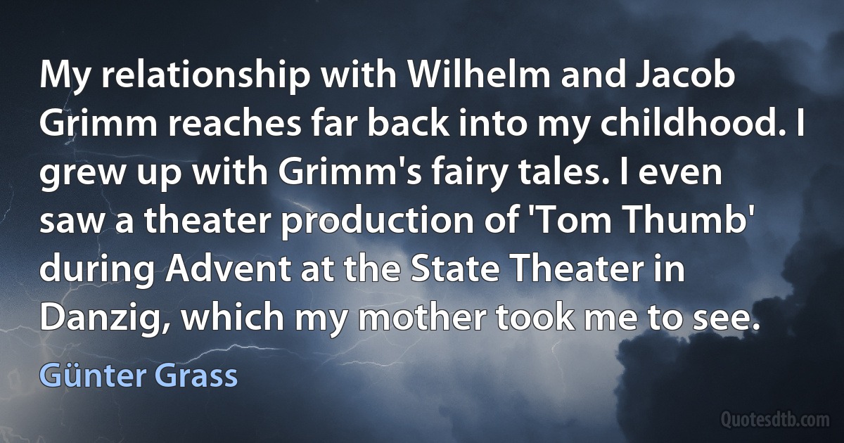 My relationship with Wilhelm and Jacob Grimm reaches far back into my childhood. I grew up with Grimm's fairy tales. I even saw a theater production of 'Tom Thumb' during Advent at the State Theater in Danzig, which my mother took me to see. (Günter Grass)