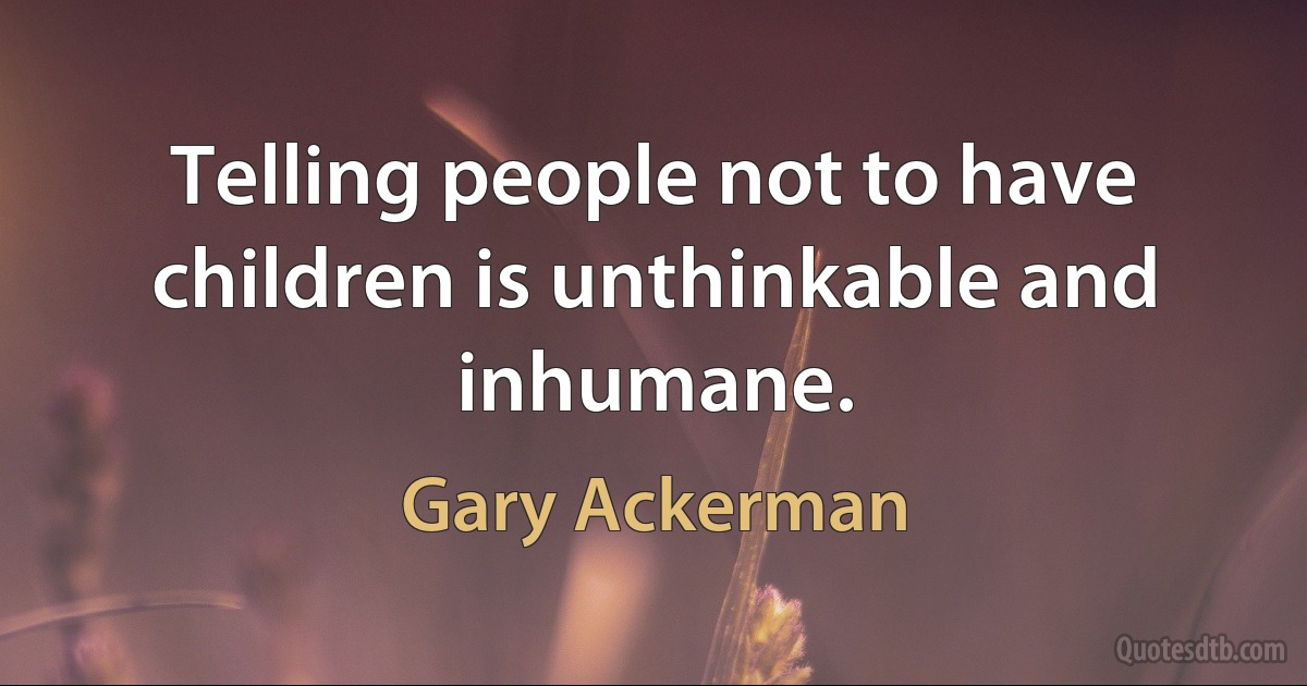 Telling people not to have children is unthinkable and inhumane. (Gary Ackerman)