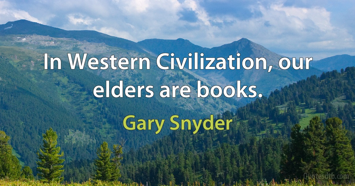 In Western Civilization, our elders are books. (Gary Snyder)