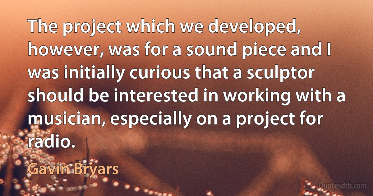 The project which we developed, however, was for a sound piece and I was initially curious that a sculptor should be interested in working with a musician, especially on a project for radio. (Gavin Bryars)