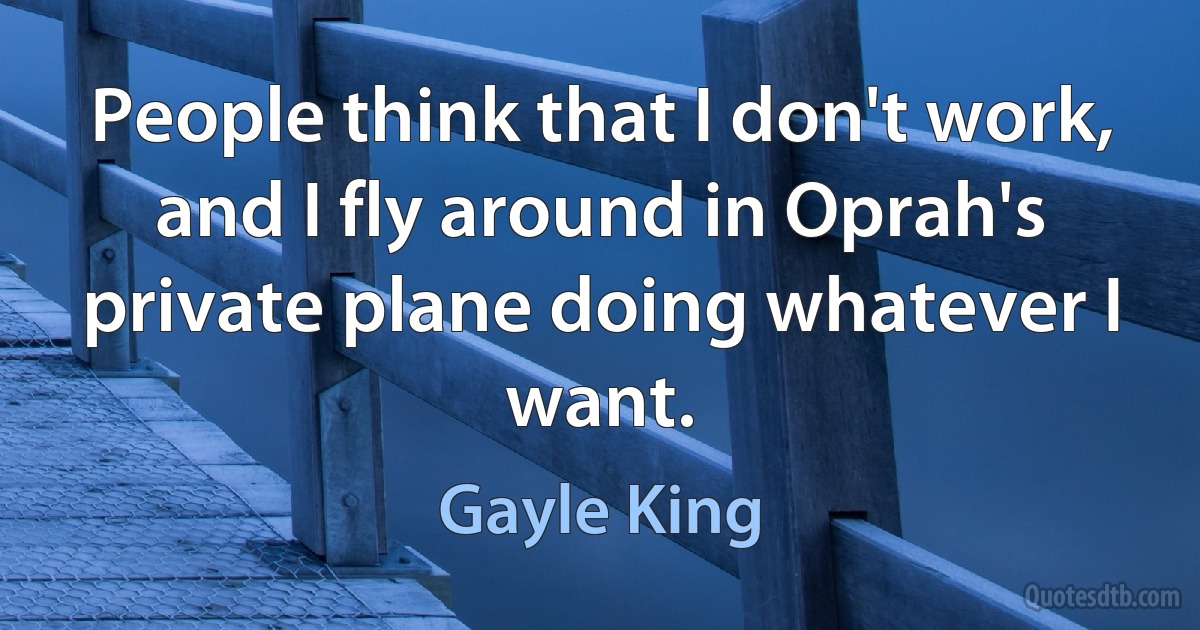 People think that I don't work, and I fly around in Oprah's private plane doing whatever I want. (Gayle King)