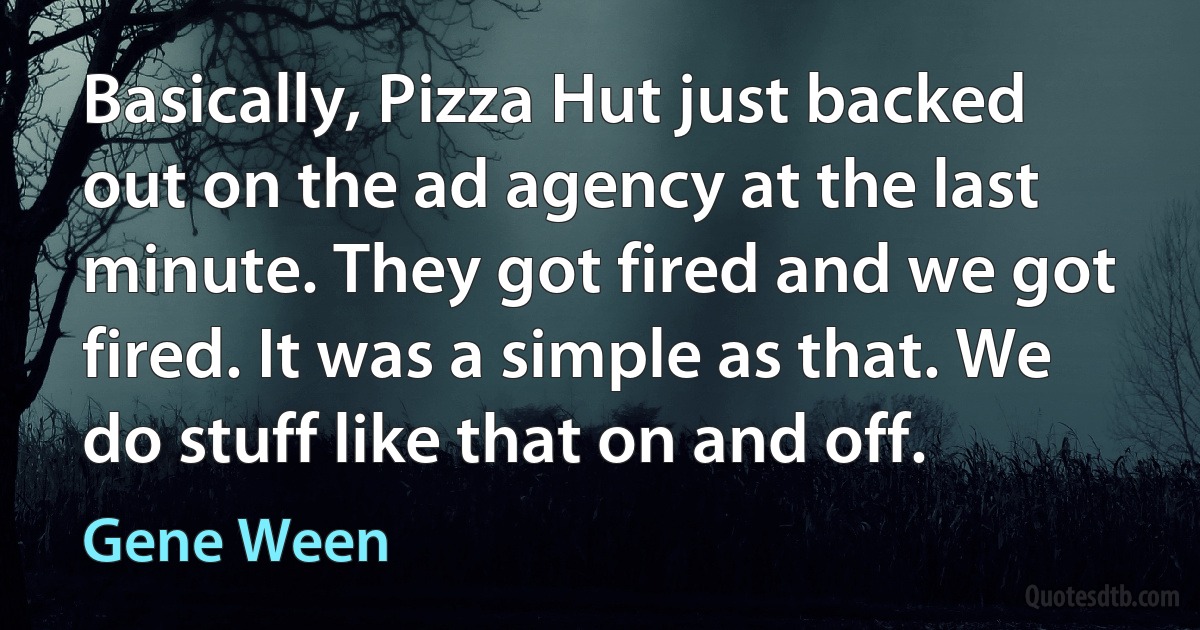 Basically, Pizza Hut just backed out on the ad agency at the last minute. They got fired and we got fired. It was a simple as that. We do stuff like that on and off. (Gene Ween)