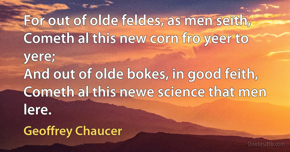 For out of olde feldes, as men seith,
Cometh al this new corn fro yeer to yere;
And out of olde bokes, in good feith,
Cometh al this newe science that men lere. (Geoffrey Chaucer)