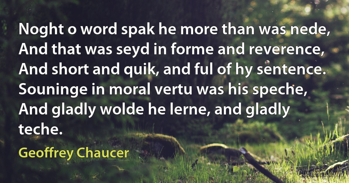 Noght o word spak he more than was nede,
And that was seyd in forme and reverence,
And short and quik, and ful of hy sentence.
Souninge in moral vertu was his speche,
And gladly wolde he lerne, and gladly teche. (Geoffrey Chaucer)