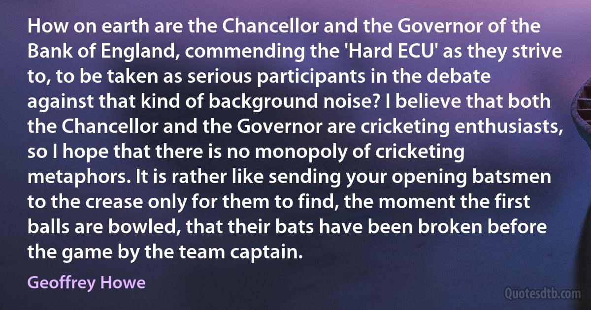 How on earth are the Chancellor and the Governor of the Bank of England, commending the 'Hard ECU' as they strive to, to be taken as serious participants in the debate against that kind of background noise? I believe that both the Chancellor and the Governor are cricketing enthusiasts, so I hope that there is no monopoly of cricketing metaphors. It is rather like sending your opening batsmen to the crease only for them to find, the moment the first balls are bowled, that their bats have been broken before the game by the team captain. (Geoffrey Howe)