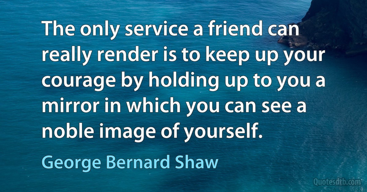 The only service a friend can really render is to keep up your courage by holding up to you a mirror in which you can see a noble image of yourself. (George Bernard Shaw)