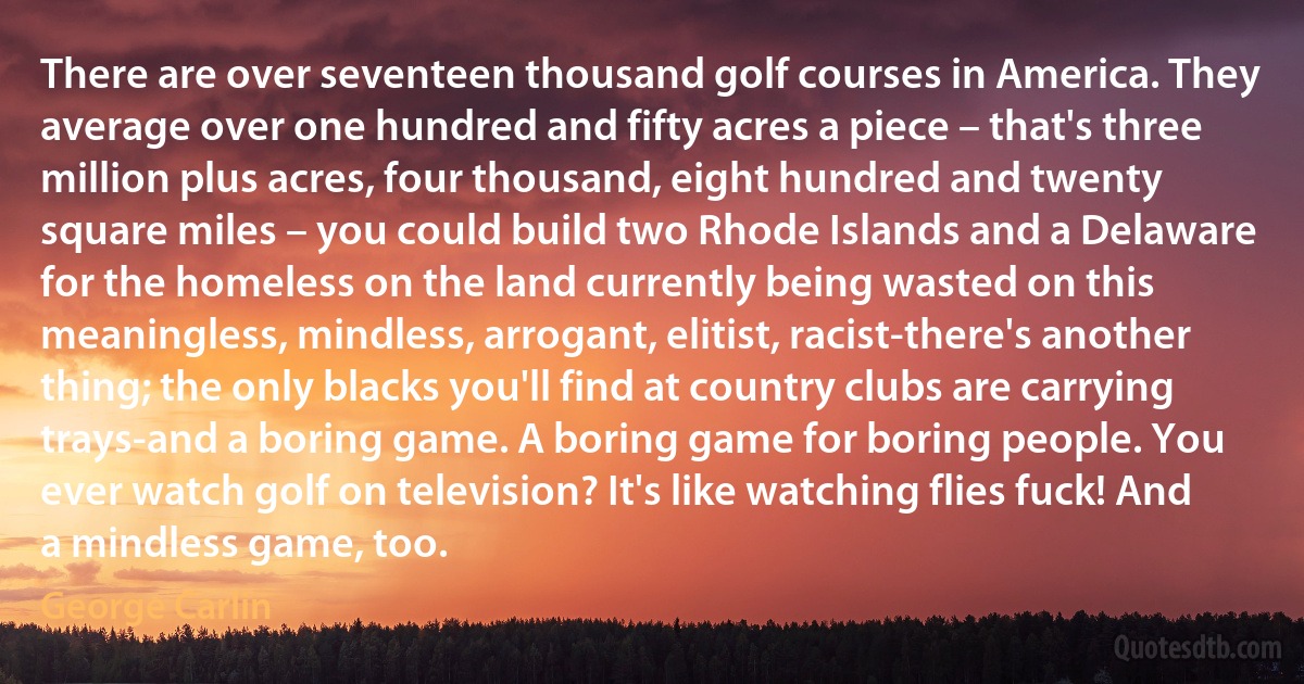 There are over seventeen thousand golf courses in America. They average over one hundred and fifty acres a piece – that's three million plus acres, four thousand, eight hundred and twenty square miles – you could build two Rhode Islands and a Delaware for the homeless on the land currently being wasted on this meaningless, mindless, arrogant, elitist, racist-there's another thing; the only blacks you'll find at country clubs are carrying trays-and a boring game. A boring game for boring people. You ever watch golf on television? It's like watching flies fuck! And a mindless game, too. (George Carlin)