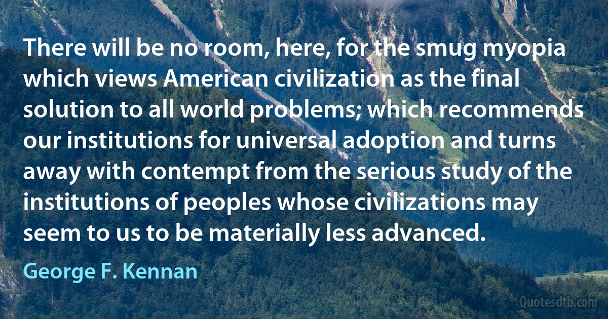 There will be no room, here, for the smug myopia which views American civilization as the final solution to all world problems; which recommends our institutions for universal adoption and turns away with contempt from the serious study of the institutions of peoples whose civilizations may seem to us to be materially less advanced. (George F. Kennan)