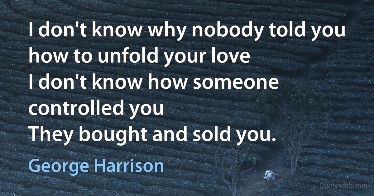 I don't know why nobody told you how to unfold your love
I don't know how someone controlled you
They bought and sold you. (George Harrison)