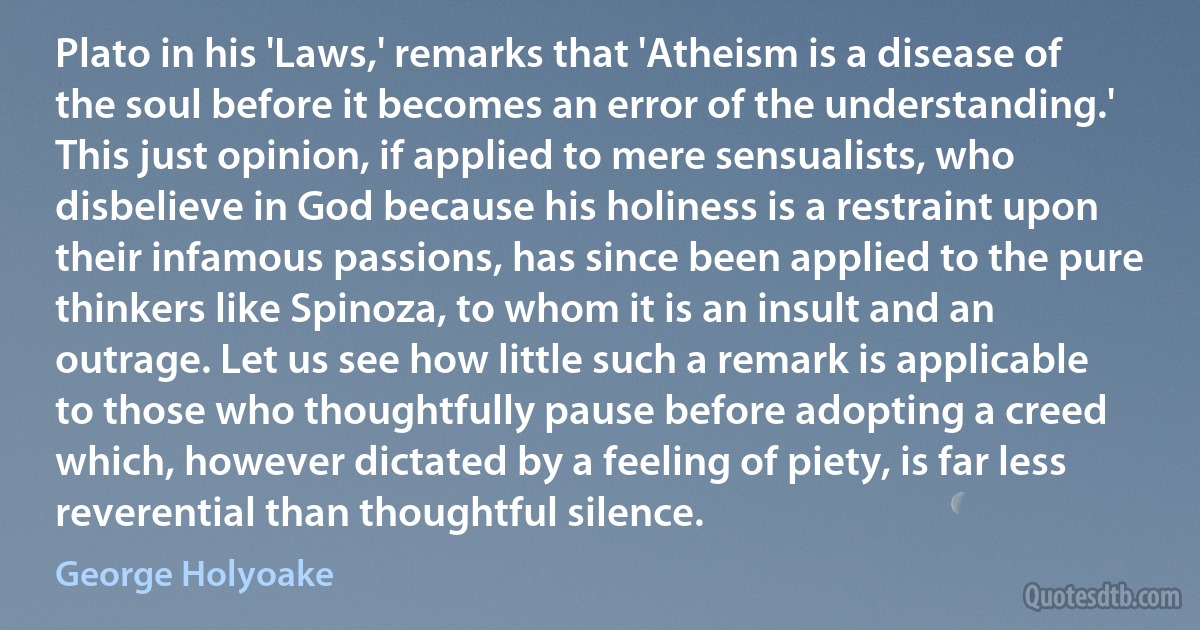 Plato in his 'Laws,' remarks that 'Atheism is a disease of the soul before it becomes an error of the understanding.' This just opinion, if applied to mere sensualists, who disbelieve in God because his holiness is a restraint upon their infamous passions, has since been applied to the pure thinkers like Spinoza, to whom it is an insult and an outrage. Let us see how little such a remark is applicable to those who thoughtfully pause before adopting a creed which, however dictated by a feeling of piety, is far less reverential than thoughtful silence. (George Holyoake)