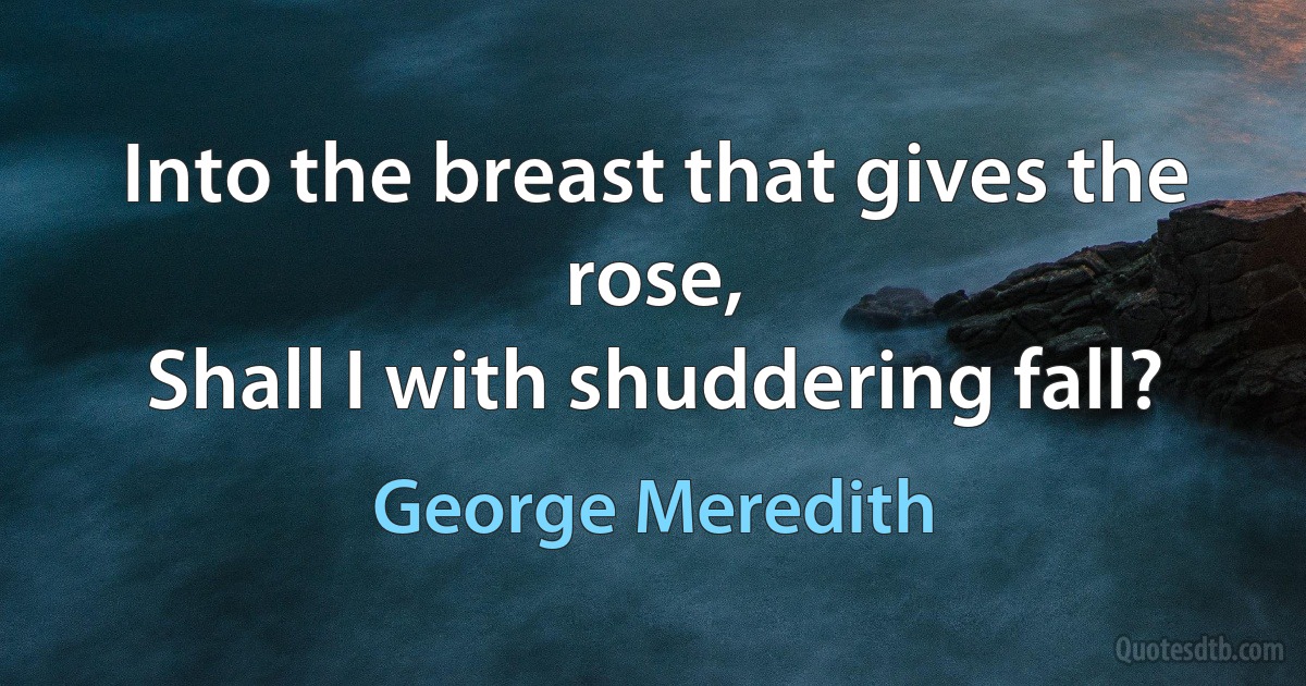 Into the breast that gives the rose,
Shall I with shuddering fall? (George Meredith)