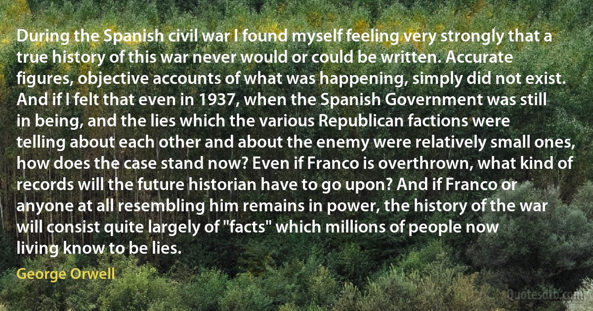 During the Spanish civil war I found myself feeling very strongly that a true history of this war never would or could be written. Accurate figures, objective accounts of what was happening, simply did not exist. And if I felt that even in 1937, when the Spanish Government was still in being, and the lies which the various Republican factions were telling about each other and about the enemy were relatively small ones, how does the case stand now? Even if Franco is overthrown, what kind of records will the future historian have to go upon? And if Franco or anyone at all resembling him remains in power, the history of the war will consist quite largely of "facts" which millions of people now living know to be lies. (George Orwell)