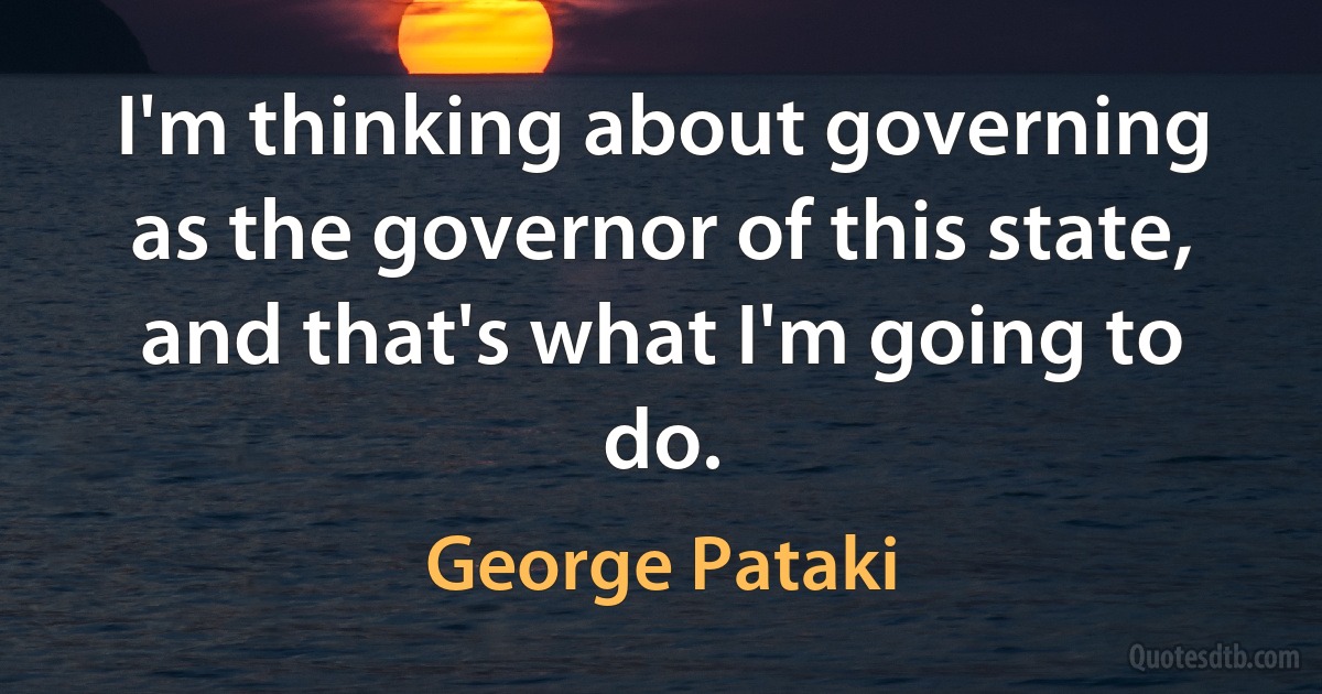 I'm thinking about governing as the governor of this state, and that's what I'm going to do. (George Pataki)