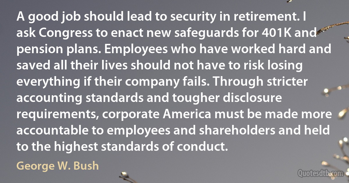 A good job should lead to security in retirement. I ask Congress to enact new safeguards for 401K and pension plans. Employees who have worked hard and saved all their lives should not have to risk losing everything if their company fails. Through stricter accounting standards and tougher disclosure requirements, corporate America must be made more accountable to employees and shareholders and held to the highest standards of conduct. (George W. Bush)