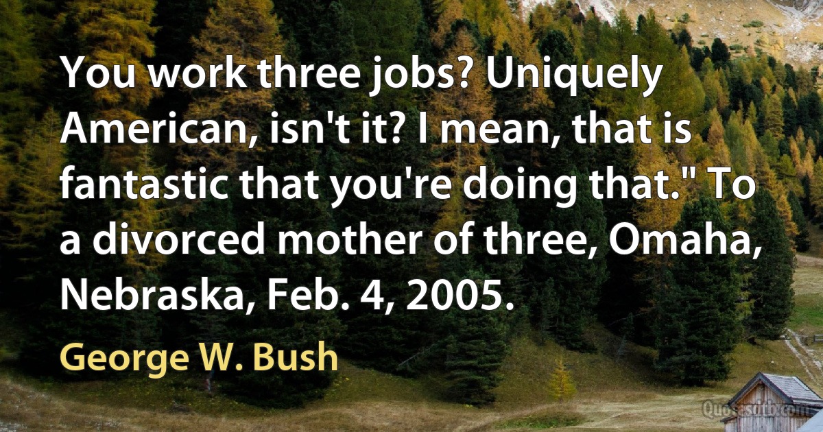 You work three jobs? Uniquely American, isn't it? I mean, that is fantastic that you're doing that." To a divorced mother of three, Omaha, Nebraska, Feb. 4, 2005. (George W. Bush)