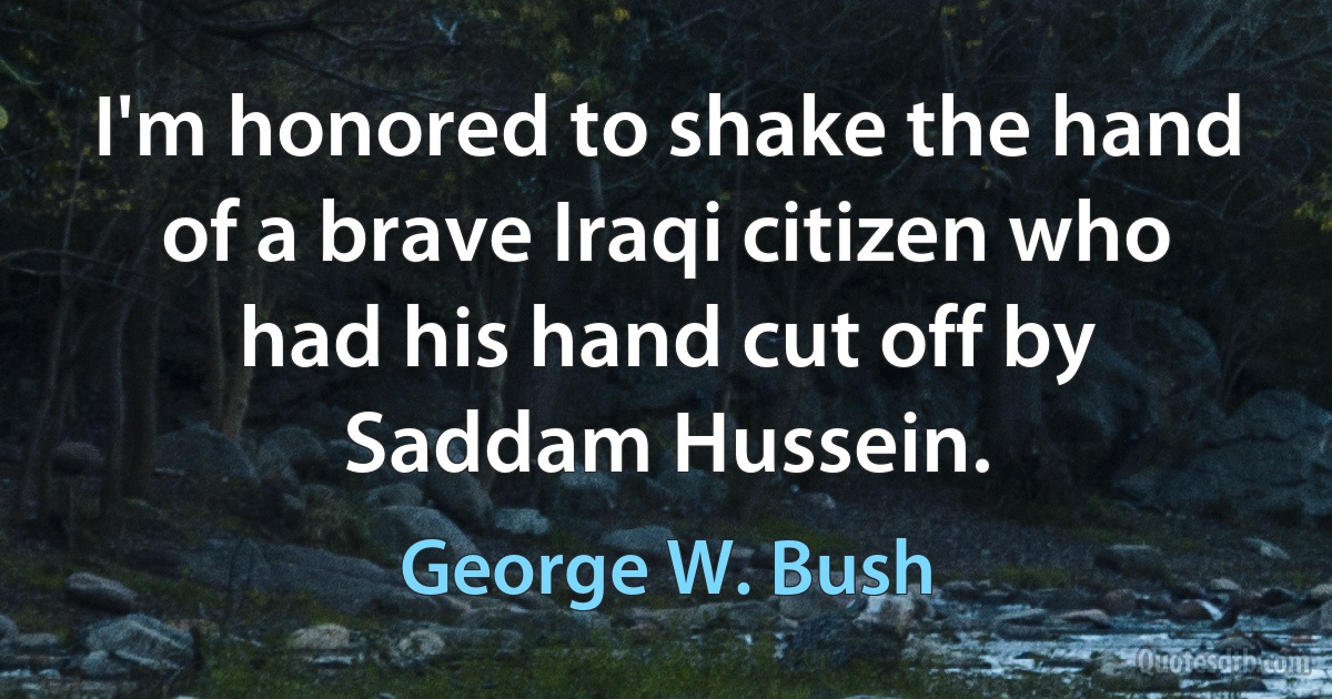 I'm honored to shake the hand of a brave Iraqi citizen who had his hand cut off by Saddam Hussein. (George W. Bush)