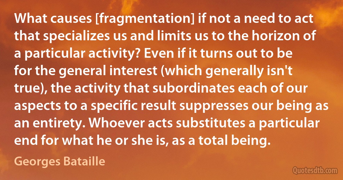 What causes [fragmentation] if not a need to act that specializes us and limits us to the horizon of a particular activity? Even if it turns out to be for the general interest (which generally isn't true), the activity that subordinates each of our aspects to a specific result suppresses our being as an entirety. Whoever acts substitutes a particular end for what he or she is, as a total being. (Georges Bataille)