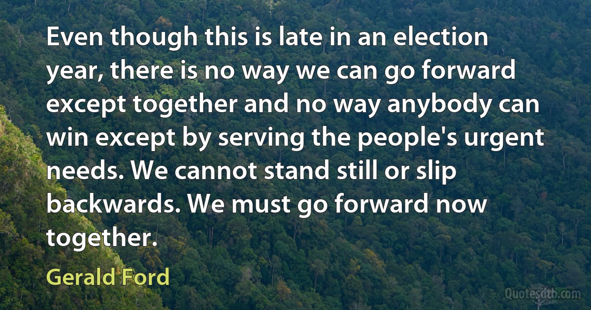 Even though this is late in an election year, there is no way we can go forward except together and no way anybody can win except by serving the people's urgent needs. We cannot stand still or slip backwards. We must go forward now together. (Gerald Ford)