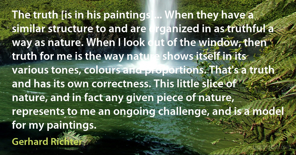 The truth [is in his paintings]... When they have a similar structure to and are organized in as truthful a way as nature. When I look out of the window, then truth for me is the way nature shows itself in its various tones, colours and proportions. That's a truth and has its own correctness. This little slice of nature, and in fact any given piece of nature, represents to me an ongoing challenge, and is a model for my paintings. (Gerhard Richter)