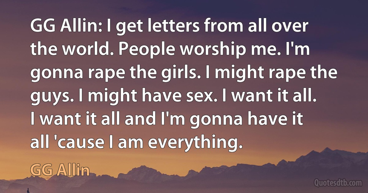 GG Allin: I get letters from all over the world. People worship me. I'm gonna rape the girls. I might rape the guys. I might have sex. I want it all. I want it all and I'm gonna have it all 'cause I am everything. (GG Allin)