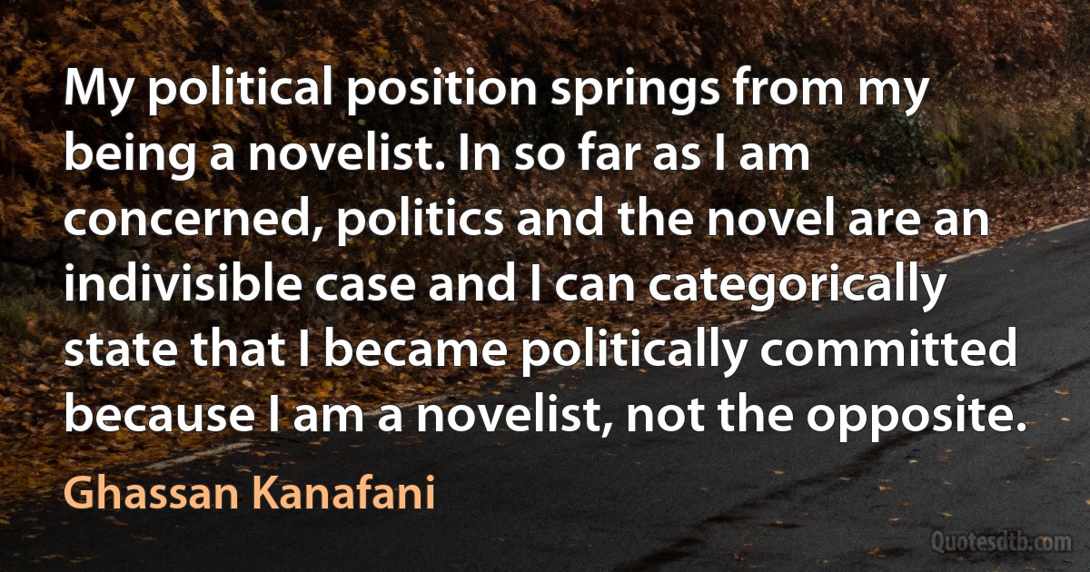 My political position springs from my being a novelist. In so far as I am concerned, politics and the novel are an indivisible case and I can categorically state that I became politically committed because I am a novelist, not the opposite. (Ghassan Kanafani)