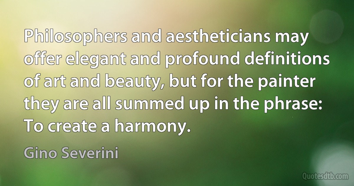 Philosophers and aestheticians may offer elegant and profound definitions of art and beauty, but for the painter they are all summed up in the phrase: To create a harmony. (Gino Severini)