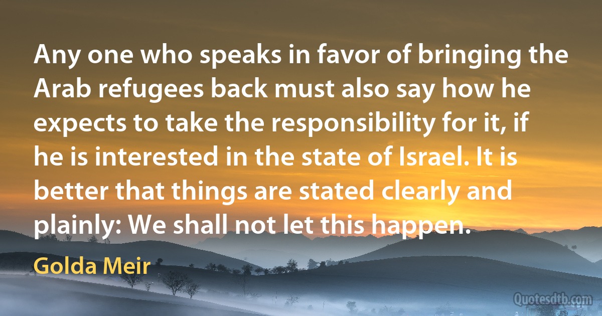 Any one who speaks in favor of bringing the Arab refugees back must also say how he expects to take the responsibility for it, if he is interested in the state of Israel. It is better that things are stated clearly and plainly: We shall not let this happen. (Golda Meir)