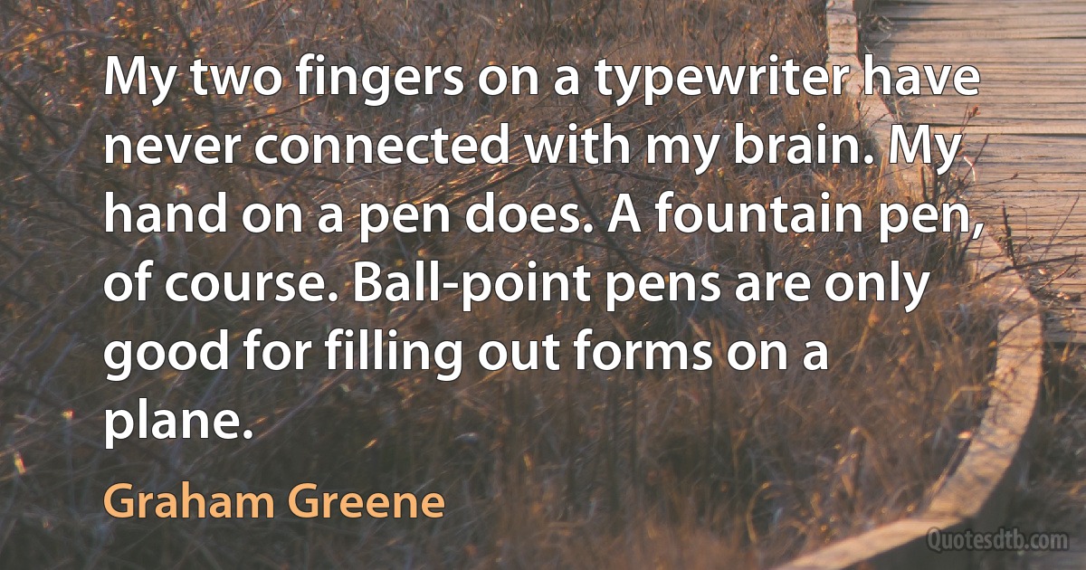 My two fingers on a typewriter have never connected with my brain. My hand on a pen does. A fountain pen, of course. Ball-point pens are only good for filling out forms on a plane. (Graham Greene)