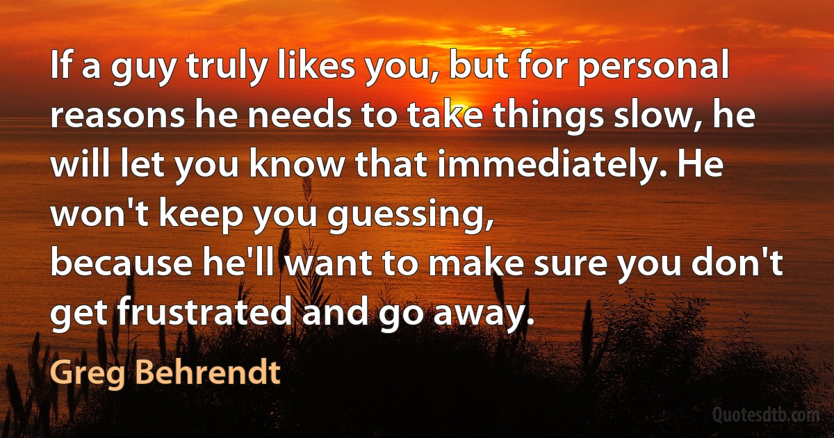 If a guy truly likes you, but for personal reasons he needs to take things slow, he will let you know that immediately. He won't keep you guessing,
because he'll want to make sure you don't get frustrated and go away. (Greg Behrendt)