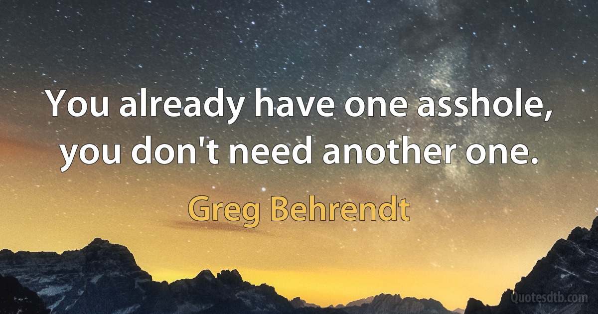 You already have one asshole, you don't need another one. (Greg Behrendt)