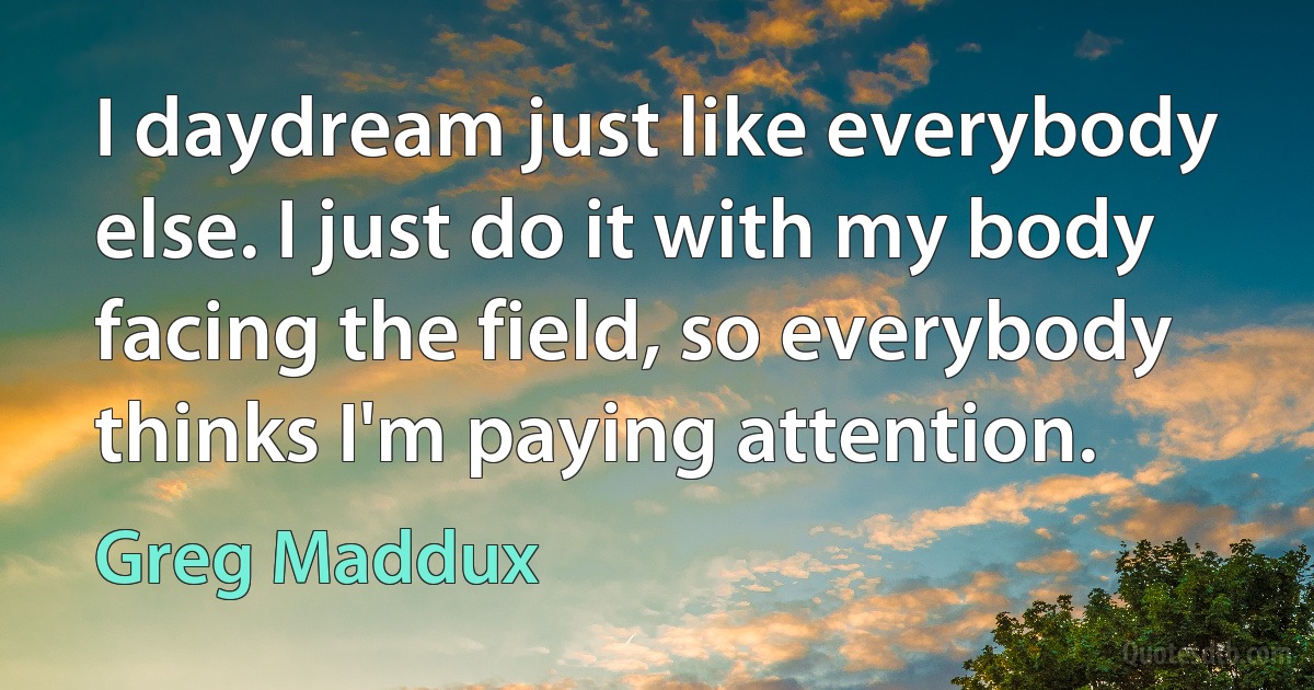 I daydream just like everybody else. I just do it with my body facing the field, so everybody thinks I'm paying attention. (Greg Maddux)