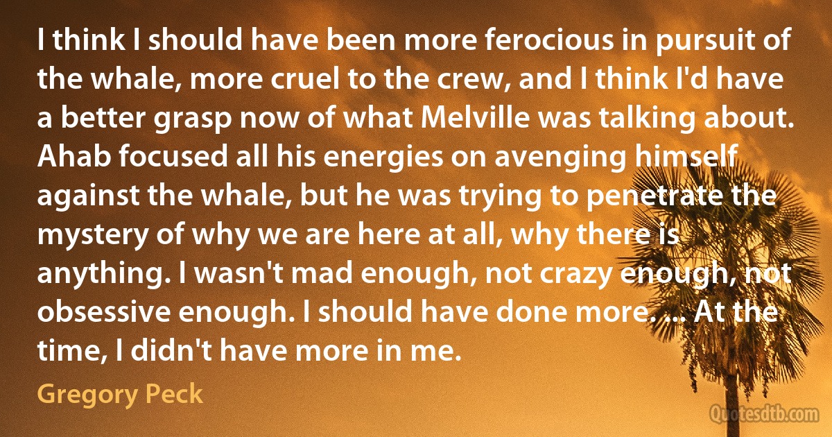 I think I should have been more ferocious in pursuit of the whale, more cruel to the crew, and I think I'd have a better grasp now of what Melville was talking about. Ahab focused all his energies on avenging himself against the whale, but he was trying to penetrate the mystery of why we are here at all, why there is anything. I wasn't mad enough, not crazy enough, not obsessive enough. I should have done more. ... At the time, I didn't have more in me. (Gregory Peck)