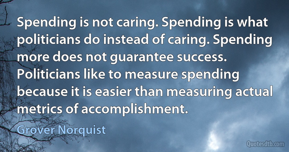 Spending is not caring. Spending is what politicians do instead of caring. Spending more does not guarantee success. Politicians like to measure spending because it is easier than measuring actual metrics of accomplishment. (Grover Norquist)