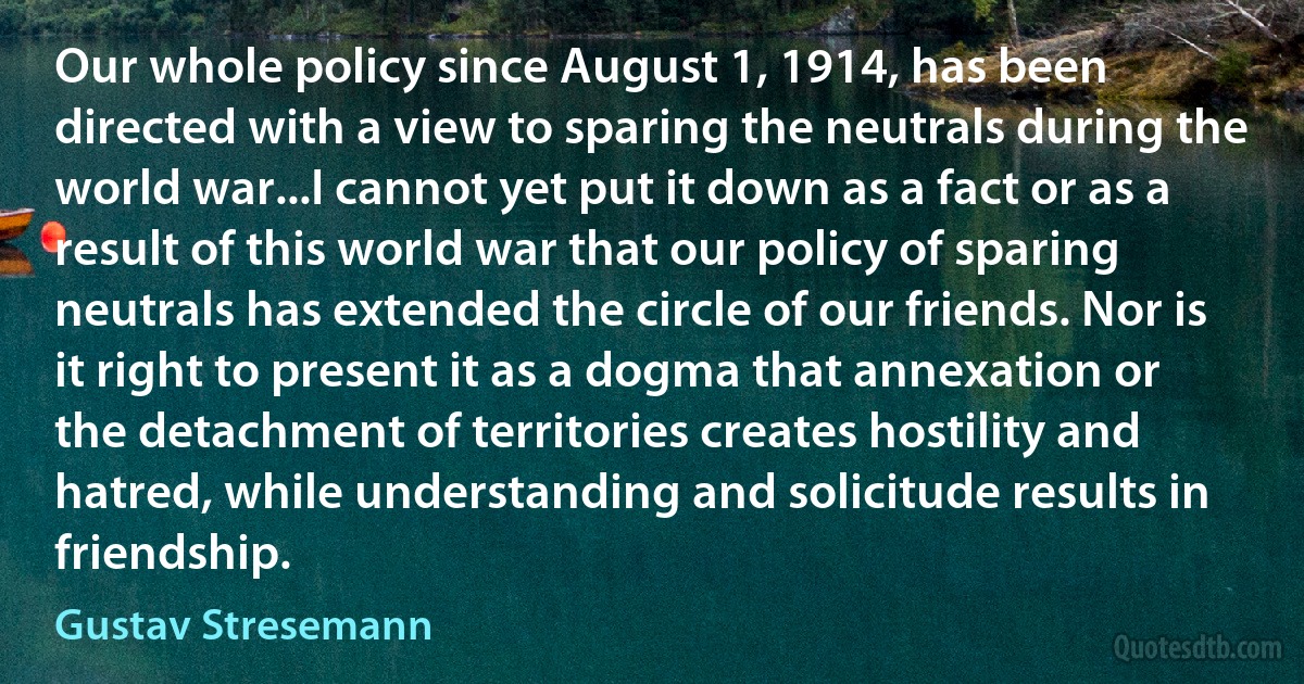 Our whole policy since August 1, 1914, has been directed with a view to sparing the neutrals during the world war...I cannot yet put it down as a fact or as a result of this world war that our policy of sparing neutrals has extended the circle of our friends. Nor is it right to present it as a dogma that annexation or the detachment of territories creates hostility and hatred, while understanding and solicitude results in friendship. (Gustav Stresemann)